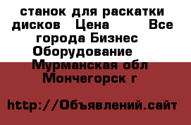 станок для раскатки дисков › Цена ­ 75 - Все города Бизнес » Оборудование   . Мурманская обл.,Мончегорск г.